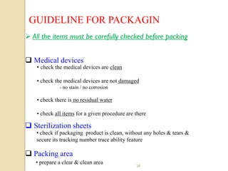 GUIDELINE FOR PACKAGIN
 All the items must be carefully checked before packing


 Medical devices
    • check the medical devices are clean

    • check the medical devices are not damaged
              - no stain / no corrosion

    • check there is no residual water

    • check all items for a given procedure are there

 Sterilization sheets
   • check if packaging product is clean, without any holes & tears &
   secure its tracking number trace ability feature

 Packing area
   • prepare a clear & clean area
                                                28
 