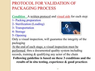 PROTOCOL FOR VALIDATION OF
PACKAGING PROCESS
Condition A written protocol and visual aids for each step:
1- Packing preparation
2- Sterilization (Loading)
3- Transportation
4- Storage
5- Opening
Only a visual inspection, will guarantee the integrity of the
packaging
At the end of each stage, a visual inspection must be
performed thru a documented quality system including
records, training & qualifying any actor of the chain
 Following guideline is based on these 3 conditions and the
    results of in situ testing, experience & good practices

                                  29
 