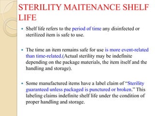 STERILITY MAITENANCE SHELF
LIFE
   Shelf life refers to the period of time any disinfected or
    sterilized item is safe to use.

   The time an item remains safe for use is more event-related
    than time-related.(Actual sterility may be indefinite
    depending on the package materials, the item itself and the
    handling and storage).

   Some manufactured items have a label claim of “Sterility
    guaranteed unless packaged is punctured or broken.” This
    labeling claims indefinite shelf life under the condition of
    proper handling and storage.
 