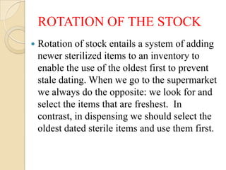 ROTATION OF THE STOCK
   Rotation of stock entails a system of adding
    newer sterilized items to an inventory to
    enable the use of the oldest first to prevent
    stale dating. When we go to the supermarket
    we always do the opposite: we look for and
    select the items that are freshest. In
    contrast, in dispensing we should select the
    oldest dated sterile items and use them first.
 