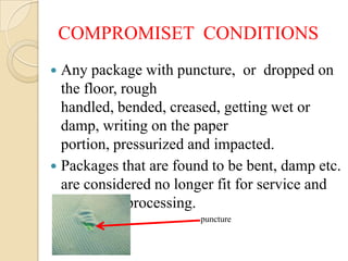 COMPROMISET CONDITIONS
 Any package with puncture, or dropped on
  the floor, rough
  handled, bended, creased, getting wet or
  damp, writing on the paper
  portion, pressurized and impacted.
 Packages that are found to be bent, damp etc.
  are considered no longer fit for service and
  require re-processing.
                        puncture
 