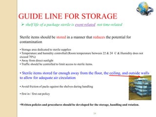 GUIDE LINE FOR STORAGE
  shelf life of a package sterile is event related not time-related

Sterile items should be stored in a manner that reduces the potential for
contamination
• Storage area dedicated to sterile supplies
• Temperature and humidity controlled (Room temperature between 22 & 24 C & Humidity does not
exceed 70%)
• Away from direct sunlight
• Traffic should be controlled to limit access to sterile items.


• Sterile items stored far enough away from the floor, the ceiling, and outside walls
to allow for adequate air circulation

• Avoid friction of packs against the shelves during handling

• first in / first out policy


•Written policies and procedures should be developed for the storage, handling and rotation.

                                                                34
 