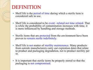 DEFINITION
   Shelf life is the period of time during which a sterile item is
    considered safe to use.

   Shelf life is considered to be event –related not time related. That
    is while the probability of contamination increases with time, it
    is more influenced by handling and storage methods.

   Sterile items that are protected from the environment have been
    proven to remain sterile indefinitely.

   Shelf life is not matter of sterility maintenance. Many products
    from outside manufacturers carry out expiration dates that relate
    to product and packaging degradation, not to product sterility per
    se.

   It is important that sterile items be properly stored so that the
    packaging is not compromised.
 