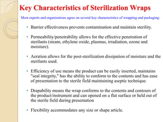 Key Characteristics of Sterilization Wraps
Most experts and organizations agree on several key characteristics of wrapping and packaging:

   • Barrier effectiveness prevents contamination and maintain sterility.

   • Permeability/penetrability allows for the effective penetration of
     sterilants (steam, ethylene oxide, plasmas, irradiation, ozone and
     moisture).

   • Aeration allows for the post-sterilization dissipation of moisture and the
     sterilants used.

   • Efficiency of use means the product can be easily inserted, maintains
     "seal integrity," has the ability to conform to the contents and has ease
     of presentation to the sterile field maintaining aseptic technique.

   • Drapability means the wrap conforms to the contents and contours of
     the product/instrument and can opened on a flat surface or held out of
     the sterile field during presentation

   • Flexibility accommodates any size or shape article.
 