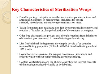 Key Characteristics of Sterilization Wraps
  • Durable package integrity means the wrap resists punctures, tears and
    abrasions. Conforms to measurement standards for tensile
    strength, porosity and moisture vapor transmission rates.
  • Toxin free means non-toxic and non-fast dyes prevent adverse physical
    reaction of handler or change/coloration of the contents or wrapper.
  • Odor free characteristics prevent any allergic reactions from inhalation
    of chemical processes used in manufacturing or laundering.
  • Lint free/minimal linting means the wrap is devoid of or contains
    minimal linting properties (Gelbo Lint INDA Standard testing method
    160-1-92) .
  • Cost effectiveness ensures the wrap is economical, saves time and
    reduces waste without compromising aseptic technique.
  • Content verification means the ability to identify the internal contents
    of the product produced visually or by labeling.
 
