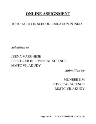 Page 1 of 9 THE CHEMISTRY OF COLOR
ONLINE ASSIGNMENT
TOPIC: NCERT IN SCHOOL EDUCATION IN INDIA
Submitted to,
JEENA VARGHESE
LECTURER IN PHYSICAL SCIENCE
MMTC VILAKUDY
Submitted by
MUNEER KM
PHYSICAL SCIENCE
MMTC VILAKUDY
 