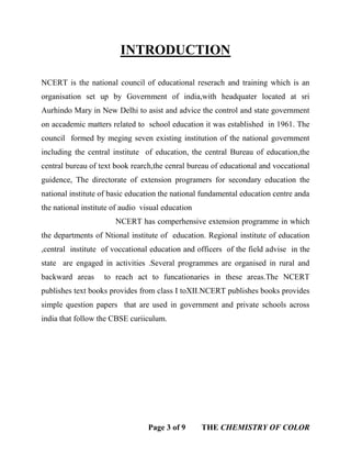 Page 3 of 9 THE CHEMISTRY OF COLOR
INTRODUCTION
NCERT is the national council of educational reserach and training which is an
organisation set up by Government of india,with headquater located at sri
Aurhindo Mary in New Delhi to asist and advice the control and state government
on accademic matters related to school education it was established in 1961. The
council formed by meging seven existing institution of the national government
including the central institute of education, the central Bureau of education,the
central bureau of text book rearch,the cenral bureau of educational and voccational
guidence, The directorate of extension programers for secondary education the
national institute of basic education the national fundamental education centre anda
the national institute of audio visual education
NCERT has comperhensive extension programme in which
the departments of Ntional institute of education. Regional institute of education
,central institute of voccational education and officers of the field advise in the
state are engaged in activities .Several programmes are organised in rural and
backward areas to reach act to funcationaries in these areas.The NCERT
publishes text books provides from class I toXII.NCERT publishes books provides
simple question papers that are used in government and private schools across
india that follow the CBSE curiiculum.
 