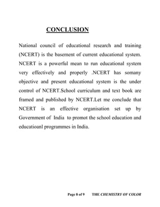 Page 8 of 9 THE CHEMISTRY OF COLOR
CONCLUSION
National council of educational research and training
(NCERT) is the basement of current educational system.
NCERT is a powerful mean to run educational system
very effectively and properly .NCERT has somany
objective and present educational system is the under
control of NCERT.School curriculum and text book are
framed and published by NCERT.Let me conclude that
NCERT is an effective organisation set up by
Government of India to promot the school education and
educatioanl programmes in India.
 