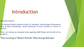 Introduction
Hello dear listeners
I am Muneer Ahmad a teacher of Govt. Hr. Secondary School Gingal of Educational
Zone & Block Chandanwari, district Baramulla of Union territory of Jammu &
Kashmir.
Here I am sharing my innovative ideas regarding VAM Project and the title of my
project is:
Title: Learning of Modern Periodic Table through Role play
 