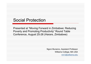 Social Protection 
Presented at “Moving Forward in Zimbabwe: Reducing 
Poverty and Promoting Productivity” Round Table 
Conference, August 25-26 (Harare, Zimbabwe) 
Ngoni Munemo, Assistant Professor 
Williams College, MA USA 
nm1@williams.edu 
 