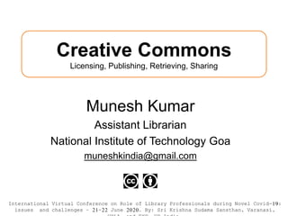 Creative Commons
Licensing, Publishing, Retrieving, Sharing
Munesh Kumar
Assistant Librarian
National Institute of Technology Goa
muneshkindia@gmail.com
International Virtual Conference on Role of Library Professionals during Novel Covid-19:
issues and challenges – 21-22 June 2020. By: Sri Krishna Sudama Sansthan, Varanasi,
 
