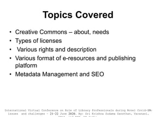 Topics Covered
• Creative Commons – about, needs
• Types of licenses
• Various rights and description
• Various format of e-resources and publishing
platform
• Metadata Management and SEO
International Virtual Conference on Role of Library Professionals during Novel Covid-19:
issues and challenges – 21-22 June 2020. By: Sri Krishna Sudama Sansthan, Varanasi,
 