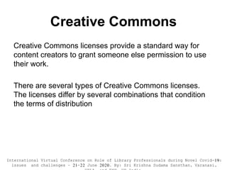 Creative Commons
Creative Commons licenses provide a standard way for
content creators to grant someone else permission to use
their work.
There are several types of Creative Commons licenses.
The licenses differ by several combinations that condition
the terms of distribution
International Virtual Conference on Role of Library Professionals during Novel Covid-19:
issues and challenges – 21-22 June 2020. By: Sri Krishna Sudama Sansthan, Varanasi,
 