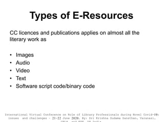 Types of E-Resources
CC licences and publications applies on almost all the
literary work as
• Images
• Audio
• Video
• Text
• Software script code/binary code
International Virtual Conference on Role of Library Professionals during Novel Covid-19:
issues and challenges – 21-22 June 2020. By: Sri Krishna Sudama Sansthan, Varanasi,
 