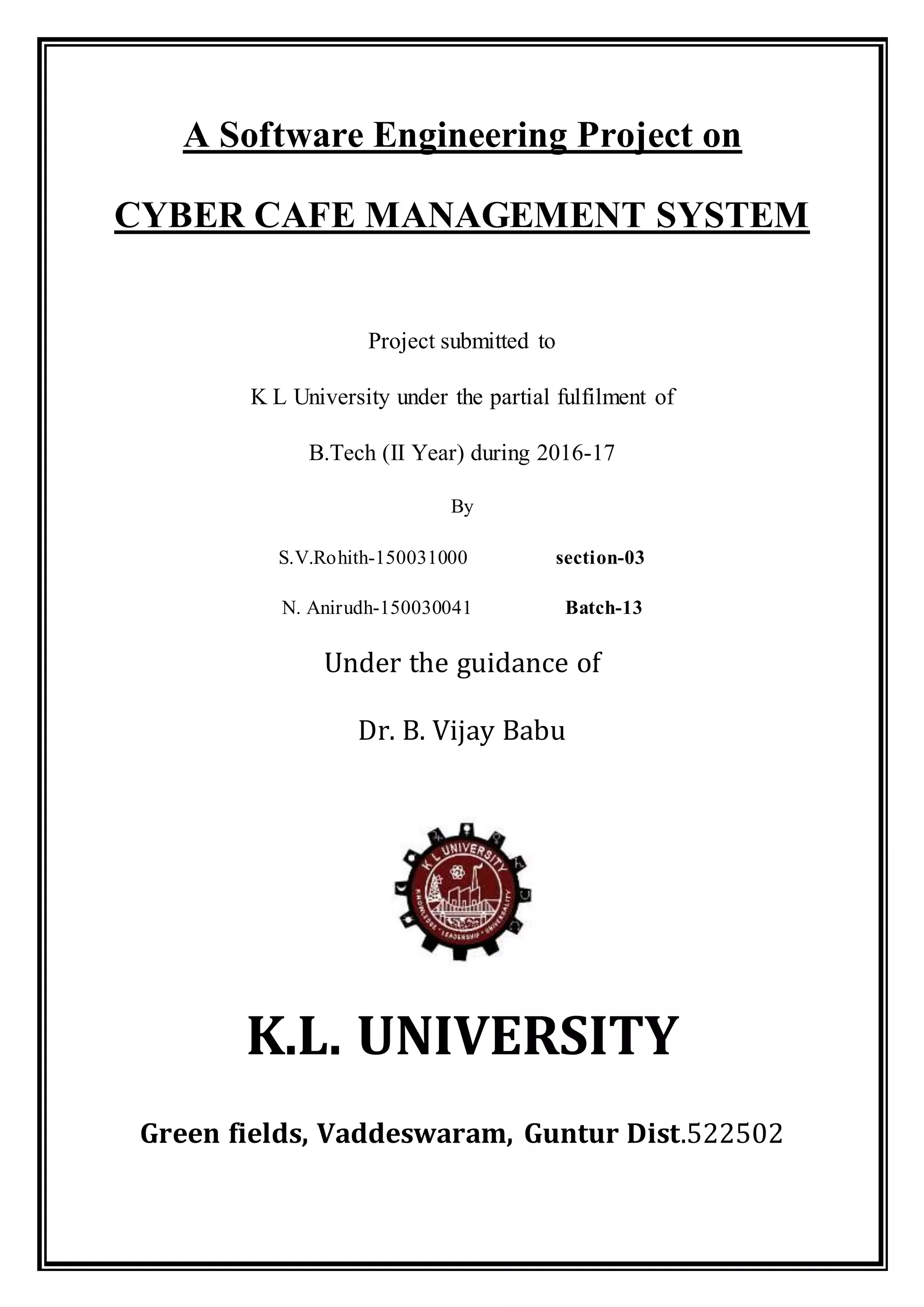 A Software Engineering Project on
CYBER CAFE MANAGEMENT SYSTEM
Project submitted to
K L University under the partial fulfilment of
B.Tech (II Year) during 2016-17
By
S.V.Rohith-150031000 section-03
N. Anirudh-150030041 Batch-13
Under the guidance of
Dr. B. Vijay Babu
K.L. UNIVERSITY
Green fields, Vaddeswaram, Guntur Dist.522502
 