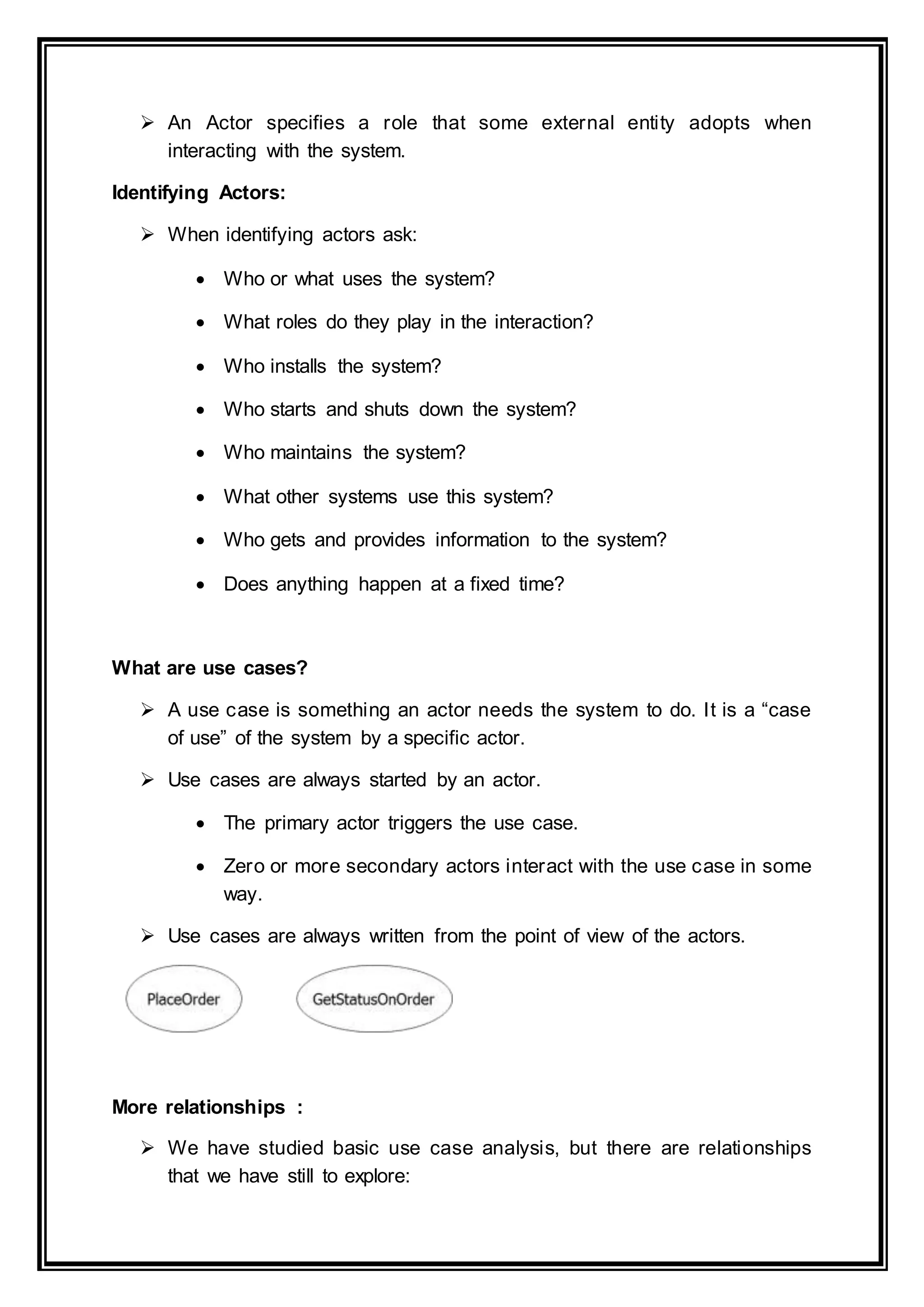  An Actor specifies a role that some external entity adopts when
interacting with the system.
Identifying Actors:
 When identifying actors ask:
 Who or what uses the system?
 What roles do they play in the interaction?
 Who installs the system?
 Who starts and shuts down the system?
 Who maintains the system?
 What other systems use this system?
 Who gets and provides information to the system?
 Does anything happen at a fixed time?
What are use cases?
 A use case is something an actor needs the system to do. It is a “case
of use” of the system by a specific actor.
 Use cases are always started by an actor.
 The primary actor triggers the use case.
 Zero or more secondary actors interact with the use case in some
way.
 Use cases are always written from the point of view of the actors.
More relationships :
 We have studied basic use case analysis, but there are relationships
that we have still to explore:
 