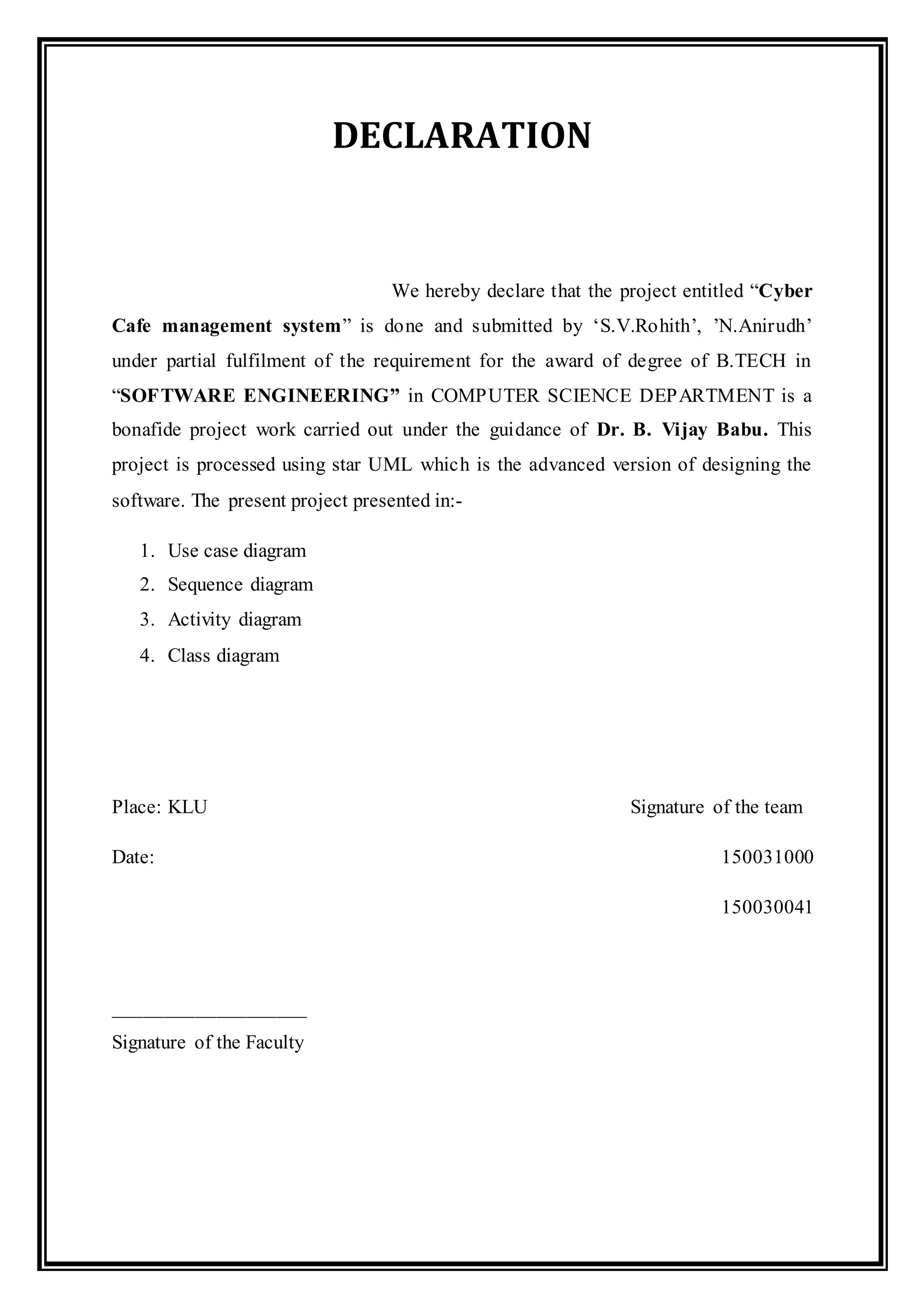 DECLARATION
We hereby declare that the project entitled “Cyber
Cafe management system” is done and submitted by ‘S.V.Rohith’, ’N.Anirudh’
under partial fulfilment of the requirement for the award of degree of B.TECH in
“SOFTWARE ENGINEERING” in COMPUTER SCIENCE DEPARTMENT is a
bonafide project work carried out under the guidance of Dr. B. Vijay Babu. This
project is processed using star UML which is the advanced version of designing the
software. The present project presented in:-
1. Use case diagram
2. Sequence diagram
3. Activity diagram
4. Class diagram
Place: KLU Signature of the team
Date: 150031000
150030041
___________________
Signature of the Faculty
 