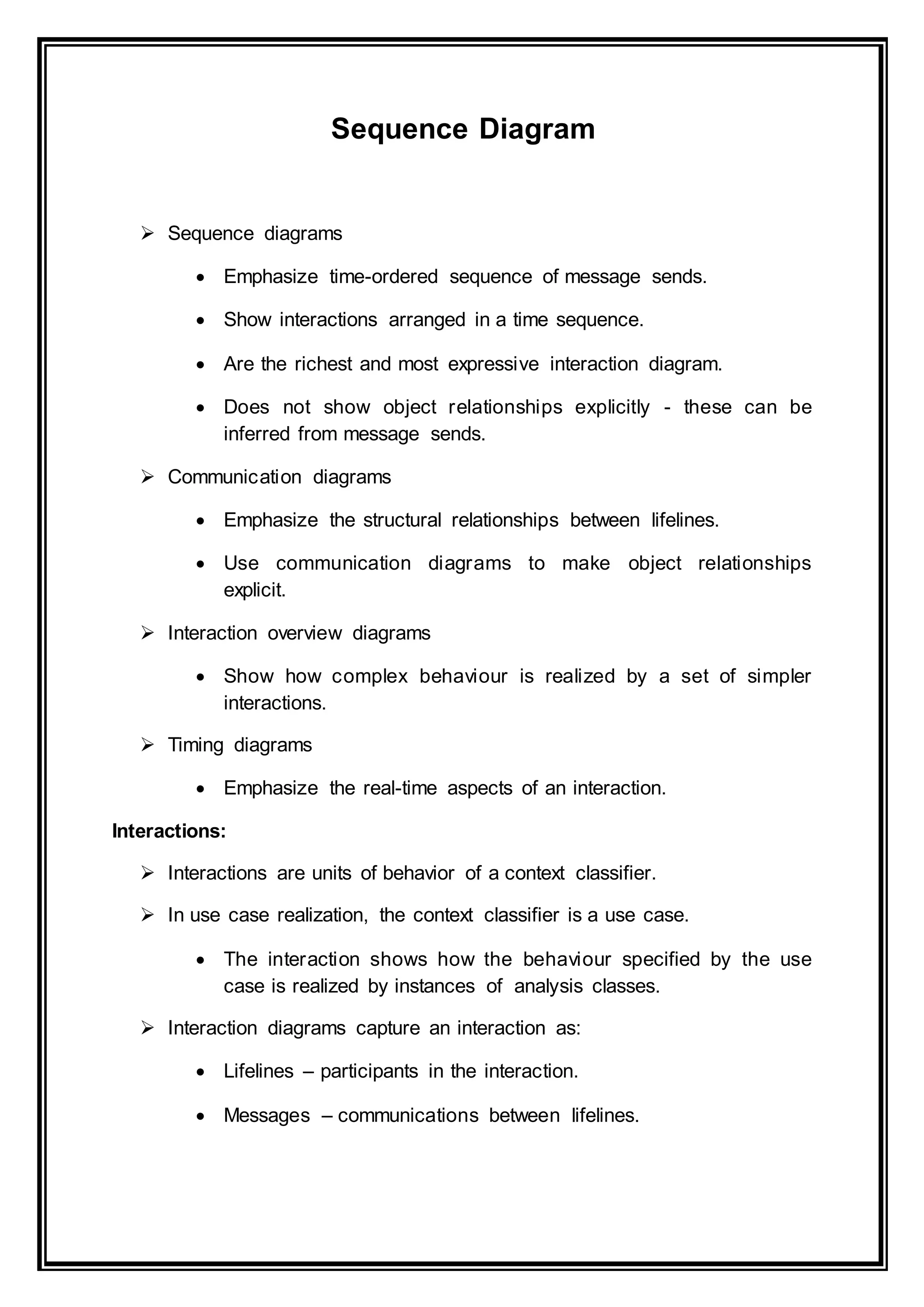 Sequence Diagram
 Sequence diagrams
 Emphasize time-ordered sequence of message sends.
 Show interactions arranged in a time sequence.
 Are the richest and most expressive interaction diagram.
 Does not show object relationships explicitly - these can be
inferred from message sends.
 Communication diagrams
 Emphasize the structural relationships between lifelines.
 Use communication diagrams to make object relationships
explicit.
 Interaction overview diagrams
 Show how complex behaviour is realized by a set of simpler
interactions.
 Timing diagrams
 Emphasize the real-time aspects of an interaction.
Interactions:
 Interactions are units of behavior of a context classifier.
 In use case realization, the context classifier is a use case.
 The interaction shows how the behaviour specified by the use
case is realized by instances of analysis classes.
 Interaction diagrams capture an interaction as:
 Lifelines – participants in the interaction.
 Messages – communications between lifelines.
 