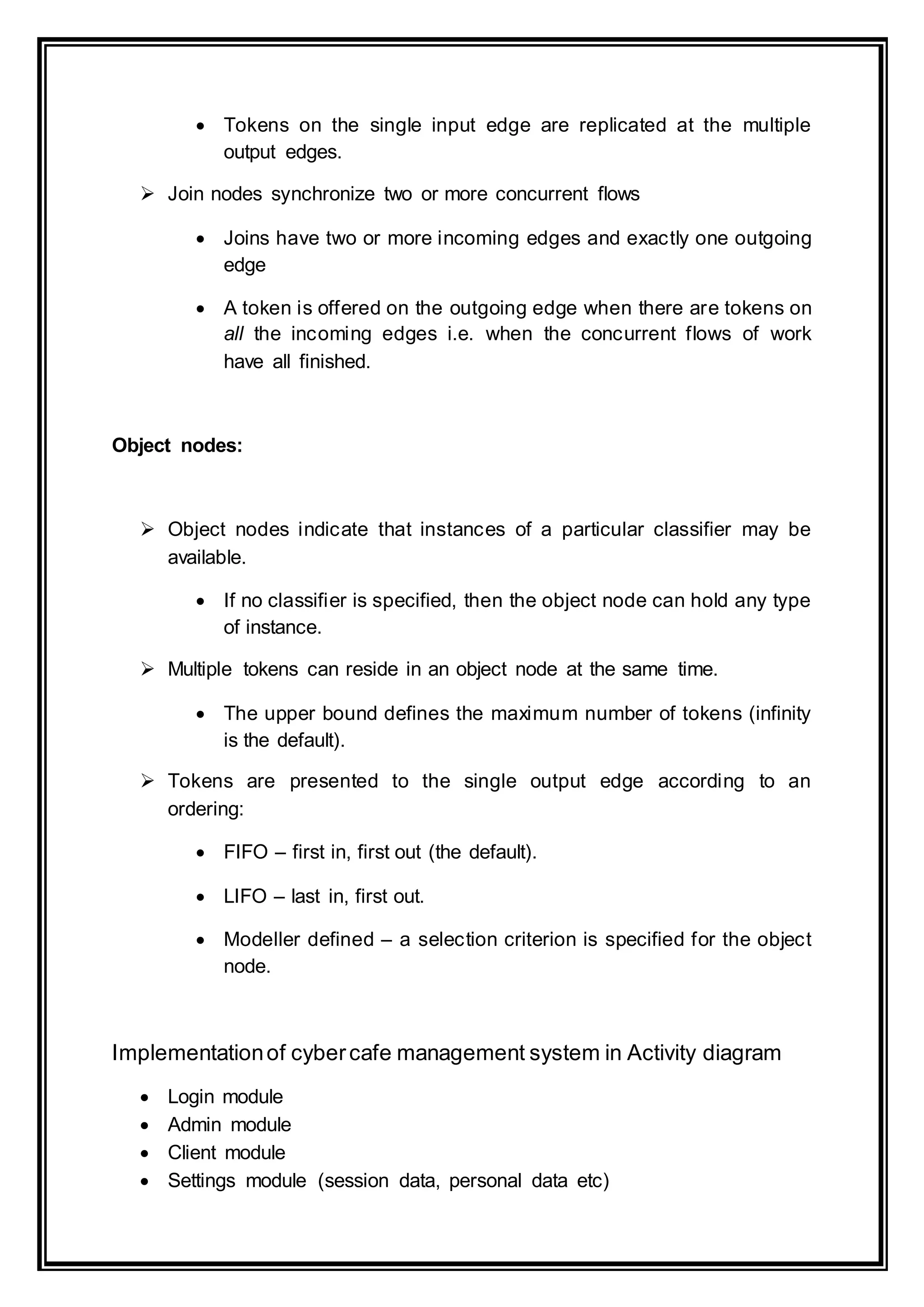  Tokens on the single input edge are replicated at the multiple
output edges.
 Join nodes synchronize two or more concurrent flows
 Joins have two or more incoming edges and exactly one outgoing
edge
 A token is offered on the outgoing edge when there are tokens on
all the incoming edges i.e. when the concurrent flows of work
have all finished.
Object nodes:
 Object nodes indicate that instances of a particular classifier may be
available.
 If no classifier is specified, then the object node can hold any type
of instance.
 Multiple tokens can reside in an object node at the same time.
 The upper bound defines the maximum number of tokens (infinity
is the default).
 Tokens are presented to the single output edge according to an
ordering:
 FIFO – first in, first out (the default).
 LIFO – last in, first out.
 Modeller defined – a selection criterion is specified for the object
node.
Implementationof cybercafe management system in Activity diagram
 Login module
 Admin module
 Client module
 Settings module (session data, personal data etc)
 