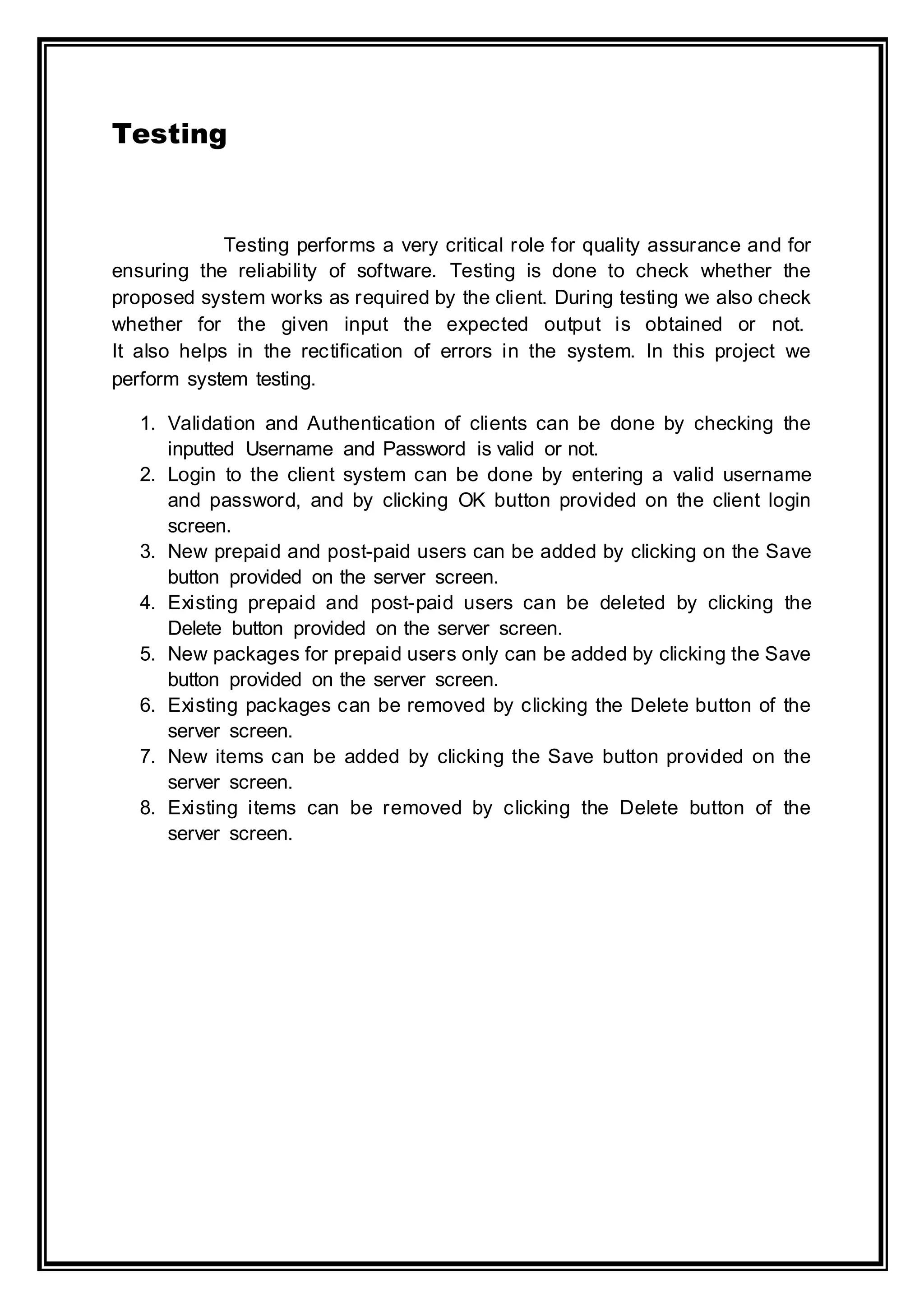Testing
Testing performs a very critical role for quality assurance and for
ensuring the reliability of software. Testing is done to check whether the
proposed system works as required by the client. During testing we also check
whether for the given input the expected output is obtained or not.
It also helps in the rectification of errors in the system. In this project we
perform system testing.
1. Validation and Authentication of clients can be done by checking the
inputted Username and Password is valid or not.
2. Login to the client system can be done by entering a valid username
and password, and by clicking OK button provided on the client login
screen.
3. New prepaid and post-paid users can be added by clicking on the Save
button provided on the server screen.
4. Existing prepaid and post-paid users can be deleted by clicking the
Delete button provided on the server screen.
5. New packages for prepaid users only can be added by clicking the Save
button provided on the server screen.
6. Existing packages can be removed by clicking the Delete button of the
server screen.
7. New items can be added by clicking the Save button provided on the
server screen.
8. Existing items can be removed by clicking the Delete button of the
server screen.
 