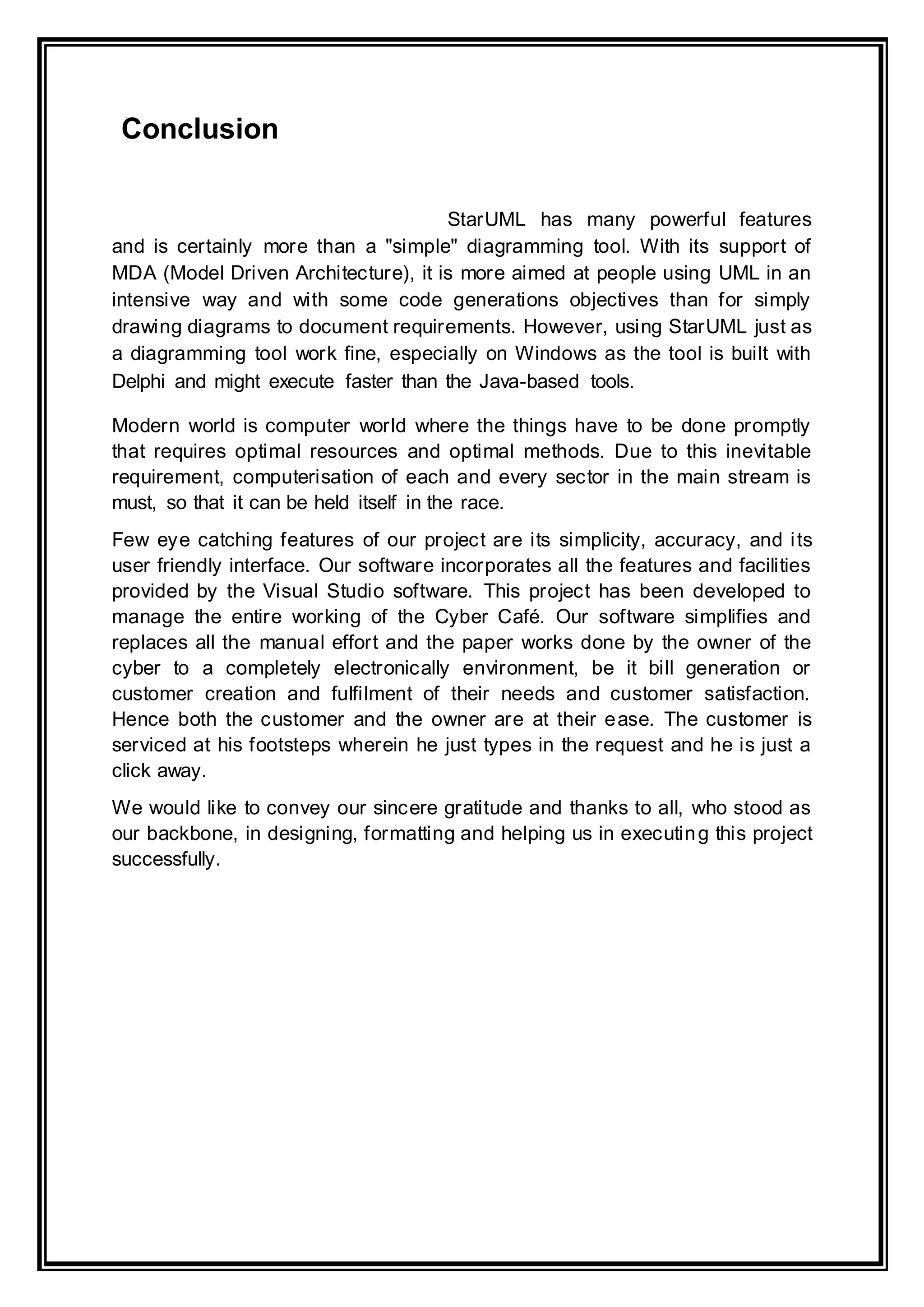 Conclusion
StarUML has many powerful features
and is certainly more than a "simple" diagramming tool. With its support of
MDA (Model Driven Architecture), it is more aimed at people using UML in an
intensive way and with some code generations objectives than for simply
drawing diagrams to document requirements. However, using StarUML just as
a diagramming tool work fine, especially on Windows as the tool is built with
Delphi and might execute faster than the Java-based tools.
Modern world is computer world where the things have to be done promptly
that requires optimal resources and optimal methods. Due to this inevitable
requirement, computerisation of each and every sector in the main stream is
must, so that it can be held itself in the race.
Few eye catching features of our project are its simplicity, accuracy, and its
user friendly interface. Our software incorporates all the features and facilities
provided by the Visual Studio software. This project has been developed to
manage the entire working of the Cyber Café. Our software simplifies and
replaces all the manual effort and the paper works done by the owner of the
cyber to a completely electronically environment, be it bill generation or
customer creation and fulfilment of their needs and customer satisfaction.
Hence both the customer and the owner are at their ease. The customer is
serviced at his footsteps wherein he just types in the request and he is just a
click away.
We would like to convey our sincere gratitude and thanks to all, who stood as
our backbone, in designing, formatting and helping us in executing this project
successfully.
 