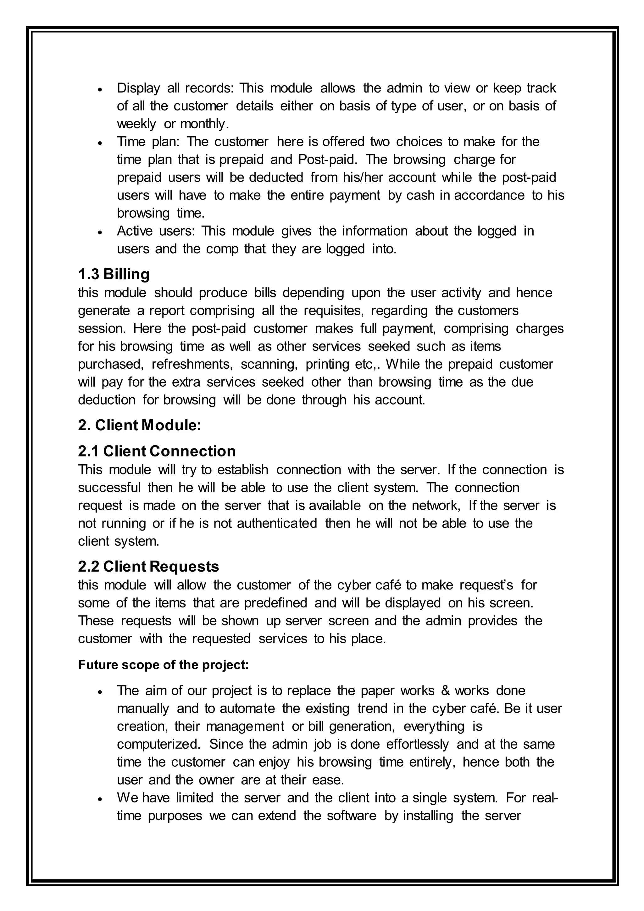  Display all records: This module allows the admin to view or keep track
of all the customer details either on basis of type of user, or on basis of
weekly or monthly.
 Time plan: The customer here is offered two choices to make for the
time plan that is prepaid and Post-paid. The browsing charge for
prepaid users will be deducted from his/her account while the post-paid
users will have to make the entire payment by cash in accordance to his
browsing time.
 Active users: This module gives the information about the logged in
users and the comp that they are logged into.
1.3 Billing
this module should produce bills depending upon the user activity and hence
generate a report comprising all the requisites, regarding the customers
session. Here the post-paid customer makes full payment, comprising charges
for his browsing time as well as other services seeked such as items
purchased, refreshments, scanning, printing etc,. While the prepaid customer
will pay for the extra services seeked other than browsing time as the due
deduction for browsing will be done through his account.
2. Client Module:
2.1 Client Connection
This module will try to establish connection with the server. If the connection is
successful then he will be able to use the client system. The connection
request is made on the server that is available on the network, If the server is
not running or if he is not authenticated then he will not be able to use the
client system.
2.2 Client Requests
this module will allow the customer of the cyber café to make request’s for
some of the items that are predefined and will be displayed on his screen.
These requests will be shown up server screen and the admin provides the
customer with the requested services to his place.
Future scope of the project:
 The aim of our project is to replace the paper works & works done
manually and to automate the existing trend in the cyber café. Be it user
creation, their management or bill generation, everything is
computerized. Since the admin job is done effortlessly and at the same
time the customer can enjoy his browsing time entirely, hence both the
user and the owner are at their ease.
 We have limited the server and the client into a single system. For real-
time purposes we can extend the software by installing the server
 