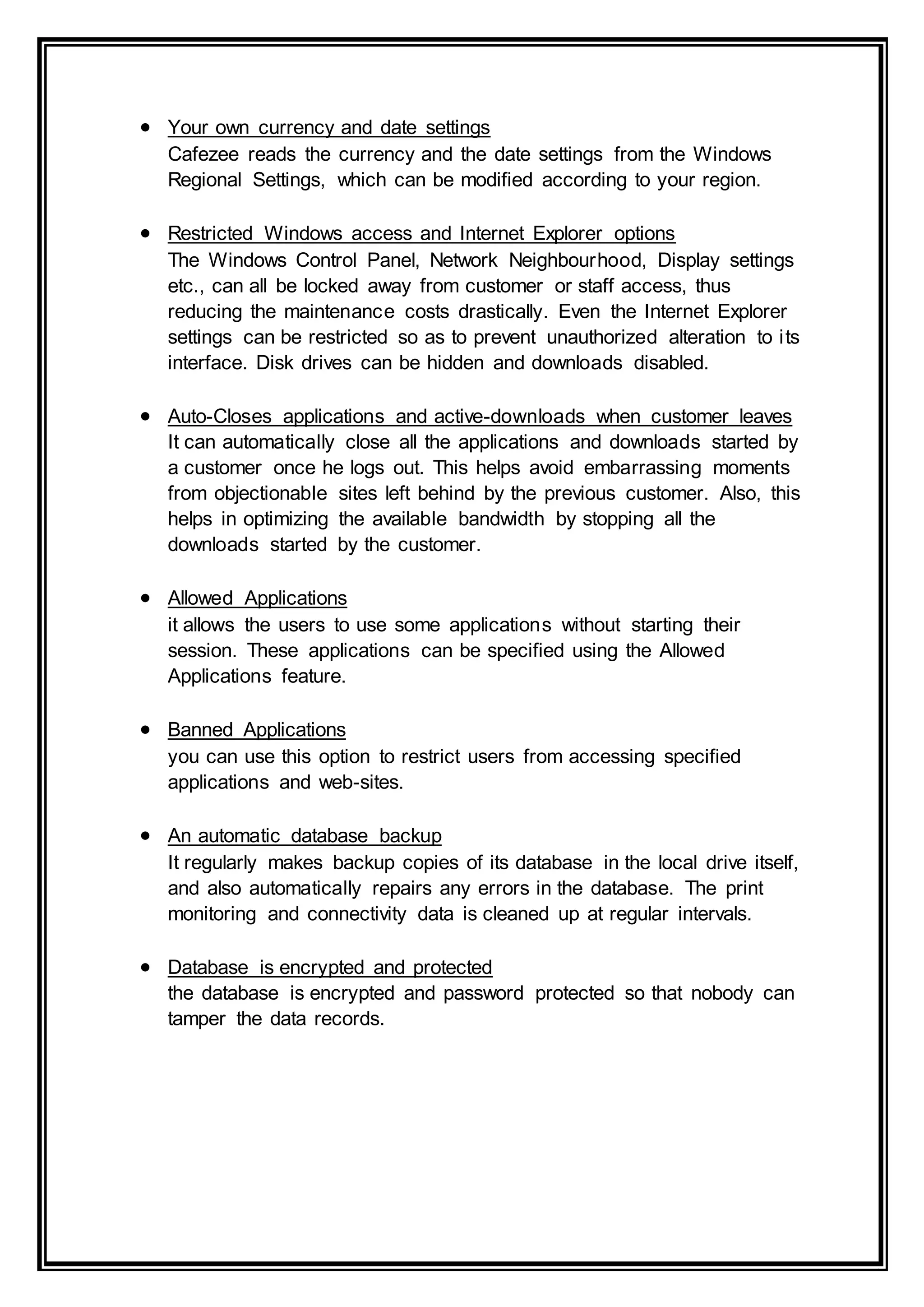 Your own currency and date settings
Cafezee reads the currency and the date settings from the Windows
Regional Settings, which can be modified according to your region.
 Restricted Windows access and Internet Explorer options
The Windows Control Panel, Network Neighbourhood, Display settings
etc., can all be locked away from customer or staff access, thus
reducing the maintenance costs drastically. Even the Internet Explorer
settings can be restricted so as to prevent unauthorized alteration to its
interface. Disk drives can be hidden and downloads disabled.
 Auto-Closes applications and active-downloads when customer leaves
It can automatically close all the applications and downloads started by
a customer once he logs out. This helps avoid embarrassing moments
from objectionable sites left behind by the previous customer. Also, this
helps in optimizing the available bandwidth by stopping all the
downloads started by the customer.
 Allowed Applications
it allows the users to use some applications without starting their
session. These applications can be specified using the Allowed
Applications feature.
 Banned Applications
you can use this option to restrict users from accessing specified
applications and web-sites.
 An automatic database backup
It regularly makes backup copies of its database in the local drive itself,
and also automatically repairs any errors in the database. The print
monitoring and connectivity data is cleaned up at regular intervals.
 Database is encrypted and protected
the database is encrypted and password protected so that nobody can
tamper the data records.
 