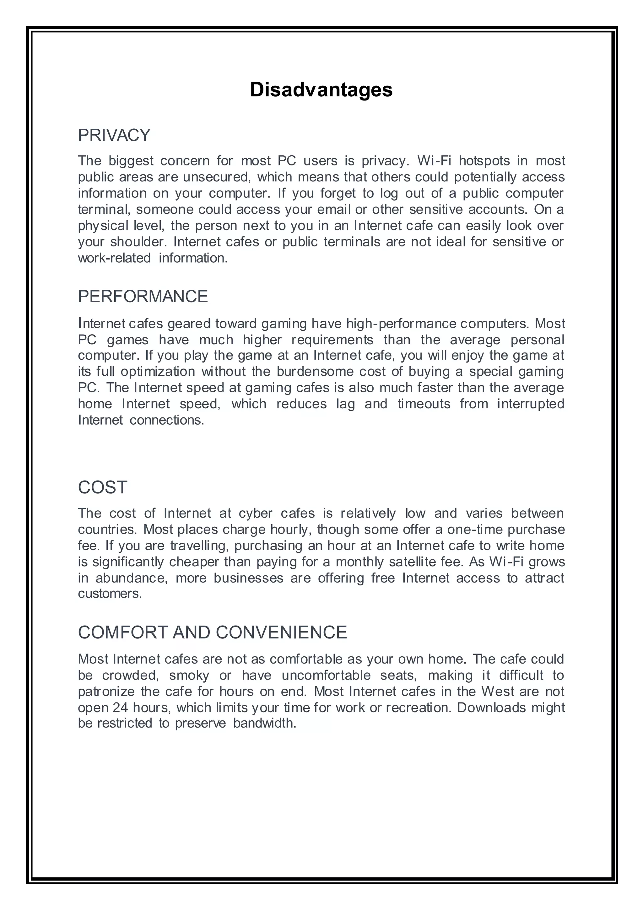 Disadvantages
PRIVACY
The biggest concern for most PC users is privacy. Wi-Fi hotspots in most
public areas are unsecured, which means that others could potentially access
information on your computer. If you forget to log out of a public computer
terminal, someone could access your email or other sensitive accounts. On a
physical level, the person next to you in an Internet cafe can easily look over
your shoulder. Internet cafes or public terminals are not ideal for sensitive or
work-related information.
PERFORMANCE
Internet cafes geared toward gaming have high-performance computers. Most
PC games have much higher requirements than the average personal
computer. If you play the game at an Internet cafe, you will enjoy the game at
its full optimization without the burdensome cost of buying a special gaming
PC. The Internet speed at gaming cafes is also much faster than the average
home Internet speed, which reduces lag and timeouts from interrupted
Internet connections.
COST
The cost of Internet at cyber cafes is relatively low and varies between
countries. Most places charge hourly, though some offer a one-time purchase
fee. If you are travelling, purchasing an hour at an Internet cafe to write home
is significantly cheaper than paying for a monthly satellite fee. As Wi-Fi grows
in abundance, more businesses are offering free Internet access to attract
customers.
COMFORT AND CONVENIENCE
Most Internet cafes are not as comfortable as your own home. The cafe could
be crowded, smoky or have uncomfortable seats, making it difficult to
patronize the cafe for hours on end. Most Internet cafes in the West are not
open 24 hours, which limits your time for work or recreation. Downloads might
be restricted to preserve bandwidth.
 