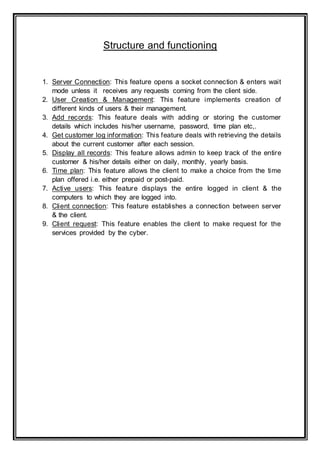 Structure and functioning
1. Server Connection: This feature opens a socket connection & enters wait
mode unless it receives any requests coming from the client side.
2. User Creation & Management: This feature implements creation of
different kinds of users & their management.
3. Add records: This feature deals with adding or storing the customer
details which includes his/her username, password, time plan etc,.
4. Get customer log information: This feature deals with retrieving the details
about the current customer after each session.
5. Display all records: This feature allows admin to keep track of the entire
customer & his/her details either on daily, monthly, yearly basis.
6. Time plan: This feature allows the client to make a choice from the time
plan offered i.e. either prepaid or post-paid.
7. Active users: This feature displays the entire logged in client & the
computers to which they are logged into.
8. Client connection: This feature establishes a connection between server
& the client.
9. Client request: This feature enables the client to make request for the
services provided by the cyber.
 