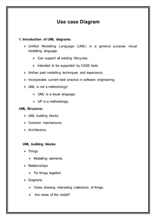 Use case Diagram
1. Introduction of UML diagrams:
 Unified Modelling Language (UML) is a general purpose visual
modelling language.
 Can support all existing lifecycles.
 Intended to be supported by CASE tools.
 Unifies past modelling techniques and experience.
 Incorporates current best practice in software engineering.
 UML is not a methodology!
 UML is a visual language.
 UP is a methodology.
UML Structure:
 UML building blocks.
 Common mechanisms.
 Architecture.
UML building blocks:
 Things
 Modelling elements.
 Relationships
 Tie things together.
 Diagrams
 Views showing interesting collections of things.
 Are views of the model?
 