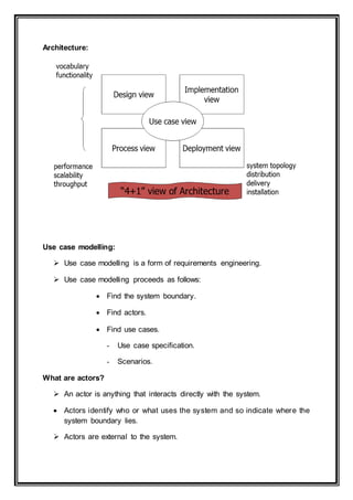 Architecture:
Use case modelling:
 Use case modelling is a form of requirements engineering.
 Use case modelling proceeds as follows:
 Find the system boundary.
 Find actors.
 Find use cases.
- Use case specification.
- Scenarios.
What are actors?
 An actor is anything that interacts directly with the system.
 Actors identify who or what uses the system and so indicate where the
system boundary lies.
 Actors are external to the system.
 