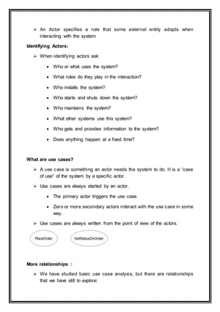 An Actor specifies a role that some external entity adopts when
interacting with the system.
Identifying Actors:
 When identifying actors ask:
 Who or what uses the system?
 What roles do they play in the interaction?
 Who installs the system?
 Who starts and shuts down the system?
 Who maintains the system?
 What other systems use this system?
 Who gets and provides information to the system?
 Does anything happen at a fixed time?
What are use cases?
 A use case is something an actor needs the system to do. It is a “case
of use” of the system by a specific actor.
 Use cases are always started by an actor.
 The primary actor triggers the use case.
 Zero or more secondary actors interact with the use case in some
way.
 Use cases are always written from the point of view of the actors.
More relationships :
 We have studied basic use case analysis, but there are relationships
that we have still to explore:
 