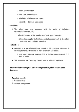  Actor generalisation.
 Use case generalisation.
 «Include» – between use cases.
 «extend» – between use cases.
«Include»:
 The client use case executes until the point of inclusion:
include(SupplierUseCase)
 Control passes to the supplier use case which executes.
 When the supplier is finished, control passes back to the client
use case which finishes execution.
«extend» :
 «extend» is a way of adding new behaviour into the base use case by
inserting behaviour from one or more extension use cases.
 The base use case specifies one or more extension points in its
flow of events.
 The extension use case may contain several insertion segments.
Implementationof cyber cafe managementsystem in Use case
diagram.
1. Admin module
2. Client module
3. Internet management
 