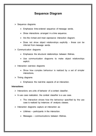 Sequence Diagram
 Sequence diagrams
 Emphasize time-ordered sequence of message sends.
 Show interactions arranged in a time sequence.
 Are the richest and most expressive interaction diagram.
 Does not show object relationships explicitly - these can be
inferred from message sends.
 Communication diagrams
 Emphasize the structural relationships between lifelines.
 Use communication diagrams to make object relationships
explicit.
 Interaction overview diagrams
 Show how complex behaviour is realized by a set of simpler
interactions.
 Timing diagrams
 Emphasize the real-time aspects of an interaction.
Interactions:
 Interactions are units of behavior of a context classifier.
 In use case realization, the context classifier is a use case.
 The interaction shows how the behaviour specified by the use
case is realized by instances of analysis classes.
 Interaction diagrams capture an interaction as:
 Lifelines – participants in the interaction.
 Messages – communications between lifelines.
 