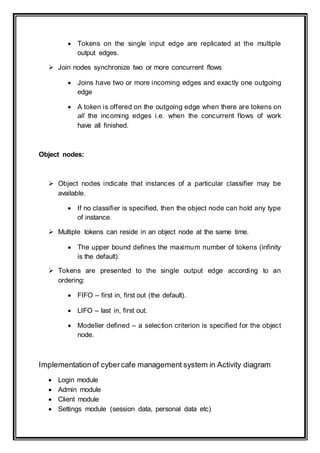  Tokens on the single input edge are replicated at the multiple
output edges.
 Join nodes synchronize two or more concurrent flows
 Joins have two or more incoming edges and exactly one outgoing
edge
 A token is offered on the outgoing edge when there are tokens on
all the incoming edges i.e. when the concurrent flows of work
have all finished.
Object nodes:
 Object nodes indicate that instances of a particular classifier may be
available.
 If no classifier is specified, then the object node can hold any type
of instance.
 Multiple tokens can reside in an object node at the same time.
 The upper bound defines the maximum number of tokens (infinity
is the default).
 Tokens are presented to the single output edge according to an
ordering:
 FIFO – first in, first out (the default).
 LIFO – last in, first out.
 Modeller defined – a selection criterion is specified for the object
node.
Implementationof cybercafe management system in Activity diagram
 Login module
 Admin module
 Client module
 Settings module (session data, personal data etc)
 