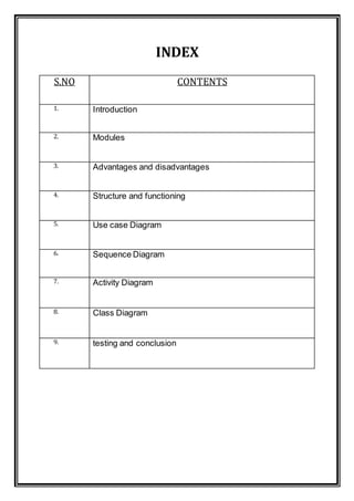 INDEX
S.NO CONTENTS
1. Introduction
2. Modules
3. Advantages and disadvantages
4. Structure and functioning
5. Use case Diagram
6. Sequence Diagram
7. Activity Diagram
8. Class Diagram
9. testing and conclusion
 