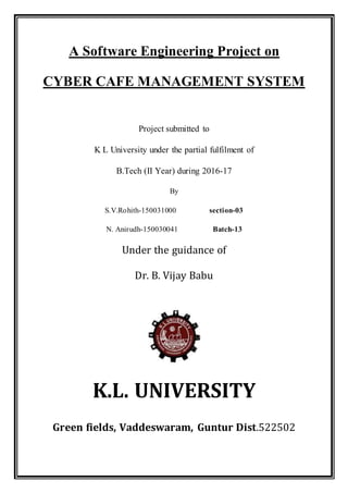 A Software Engineering Project on
CYBER CAFE MANAGEMENT SYSTEM
Project submitted to
K L University under the partial fulfilment of
B.Tech (II Year) during 2016-17
By
S.V.Rohith-150031000 section-03
N. Anirudh-150030041 Batch-13
Under the guidance of
Dr. B. Vijay Babu
K.L. UNIVERSITY
Green fields, Vaddeswaram, Guntur Dist.522502
 