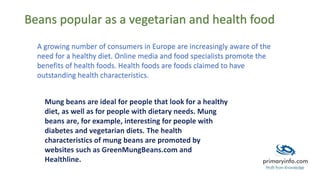 Beans popular as a vegetarian and health food
A growing number of consumers in Europe are increasingly aware of the
need for a healthy diet. Online media and food specialists promote the
benefits of health foods. Health foods are foods claimed to have
outstanding health characteristics.
 