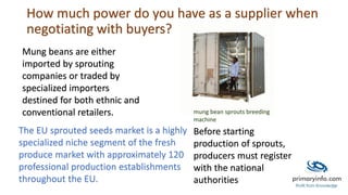 How much power do you have as a supplier when
negotiating with buyers?
Mung beans are either
imported by sprouting
companies or traded by
specialized importers
destined for both ethnic and
conventional retailers.
The EU sprouted seeds market is a highly
specialized niche segment of the fresh
produce market with approximately 120
professional production establishments
throughout the EU.
Before starting
production of sprouts,
producers must register
with the national
authorities
mung bean sprouts breeding
machine
 