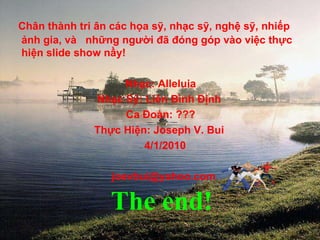 Chân thành tri ân các họa sỹ, nhạc sỹ, nghệ sỹ, nhiếp ảnh gia, và  những người đã đóng góp vào việc thực hiện slide show nầy! Nhạc: Alleluia  Nhạc Sỹ: Liên Bình Định Ca Đoàn: ??? Thực Hiện: Joseph V. Bui 4/1/2010 [email_address] The end! 