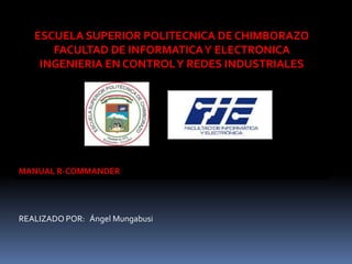 ESCUELA SUPERIOR POLITECNICA DE CHIMBORAZO
FACULTAD DE INFORMATICA Y ELECTRONICA
INGENIERIA EN CONTROL Y REDES INDUSTRIALES

MANUAL R-COMMANDER

REALIZADO POR: Ángel Mungabusi

 