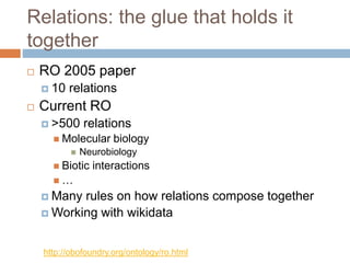 Relations: the glue that holds it
together
 RO 2005 paper
 10 relations
 Current RO
 >500 relations
 Molecular biology
 Neurobiology
 Biotic interactions
 …
 Many rules on how relations compose together
 Working with wikidata
http://obofoundry.org/ontology/ro.html
 