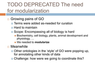 TODO DEPRECATED The need
for modularization
 Growing pains of GO
 Terms were added as-needed for curation
 Hard to maintain
 Scope: Encompassing all of biology is hard
 Biochemistry, cell biology, plants, animal development and
physiology, …
 We needed to modularize
 Meanwhile
 Other ontologies in the ‘style’ of GO were popping up,
for annotating other kinds of data
 Challenge: how were we going to coordinate this?
 
