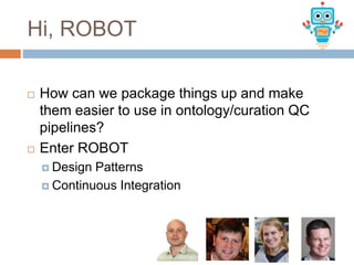 Hi, ROBOT
 How can we package things up and make
them easier to use in ontology/curation QC
pipelines?
 Enter ROBOT
 Design Patterns
 Continuous Integration
 