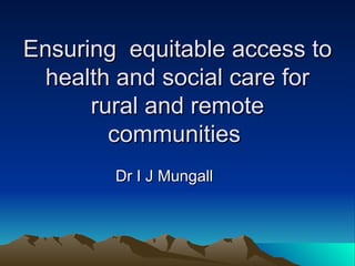 Ensuring  equitable access to health and social care for rural and remote communities  Dr I J Mungall 