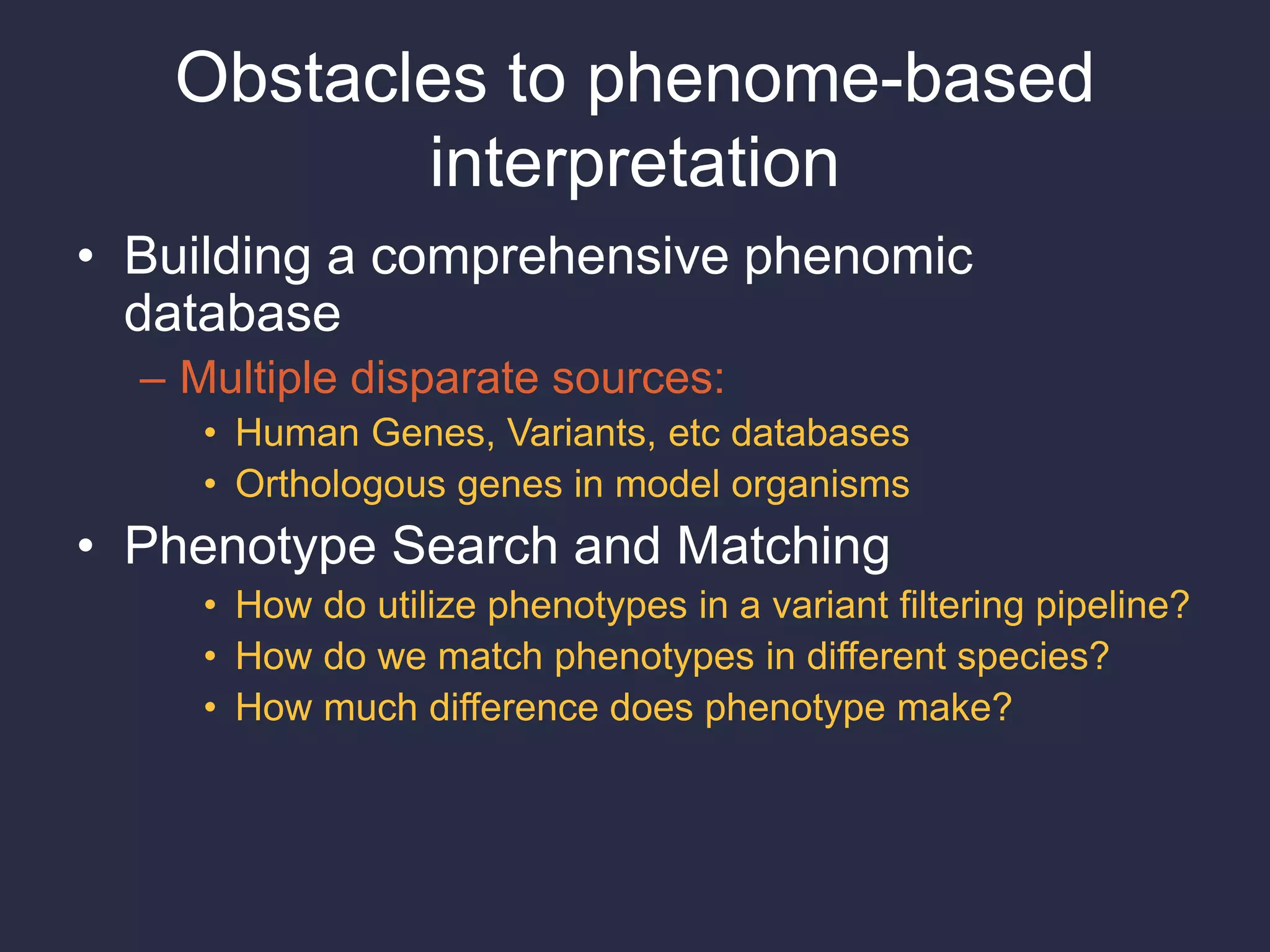 Obstacles to phenome-based
interpretation
• Building a comprehensive phenomic
database
– Multiple disparate sources:
• Human Genes, Variants, etc databases
• Orthologous genes in model organisms
• Phenotype Search and Matching
• How do utilize phenotypes in a variant filtering pipeline?
• How do we match phenotypes in different species?
• How much difference does phenotype make?
 