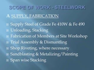 A SUPPLY, FABRICATION
 Supply Steel of Grade Fe 410W & Fe 490
 Unloading, Stacking
 Fabrication of Members at Site Workshop
 Trial Assembly & Dismantling
 Shop Riveting, where necessary
 Sandblasting & Metalizing/Painting
 Span wise Stacking
 