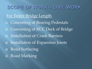 For Entire Bridge Length
 Concreting of Bearing Pedestals
 Concreting of RCC Deck of Bridge
 Installation of Crash Barriers
 Installation of Expansion Joints
 Road Surfacing
 Road Marking
 