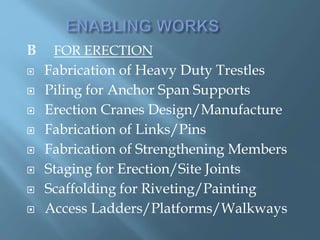 B FOR ERECTION
 Fabrication of Heavy Duty Trestles
 Piling for Anchor Span Supports
 Erection Cranes Design/Manufacture
 Fabrication of Links/Pins
 Fabrication of Strengthening Members
 Staging for Erection/Site Joints
 Scaffolding for Riveting/Painting
 Access Ladders/Platforms/Walkways
 