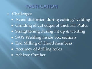  Challenges
 Avoid distortion during cutting/welding
 Grinding of cut edges of thick HT Plates
 Straightening during Fit up & welding
 SAW Welding inside box sections
 End Milling of Chord members
 Accuracy of drilling holes
 Achieve Camber
 